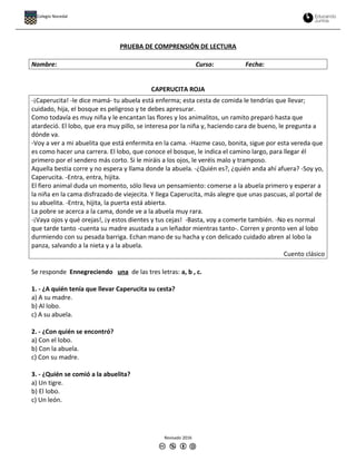 PRUEBA DE COMPRENSIÓN DE LECTURA
Nombre: Curso: Fecha:
CAPERUCITA ROJA
-¡Caperucita! -le dice mamá- tu abuela está enferma; esta cesta de comida le tendrías que llevar;
cuidado, hija, el bosque es peligroso y te debes apresurar.
Como todavía es muy niña y le encantan las flores y los animalitos, un ramito preparó hasta que
atardeció. El lobo, que era muy pillo, se interesa por la niña y, haciendo cara de bueno, le pregunta a
dónde va.
-Voy a ver a mi abuelita que está enfermita en la cama. -Hazme caso, bonita, sigue por esta vereda que
es como hacer una carrera. El lobo, que conoce el bosque, le indica el camino largo, para llegar él
primero por el sendero más corto. Si le miráis a los ojos, le veréis malo y tramposo.
Aquella bestia corre y no espera y llama donde la abuela. -¿Quién es?, ¿quién anda ahí afuera? -Soy yo,
Caperucita. -Entra, entra, hijita.
El fiero animal duda un momento, sólo lleva un pensamiento: comerse a la abuela primero y esperar a
la niña en la cama disfrazado de viejecita. Y llega Caperucita, más alegre que unas pascuas, al portal de
su abuelita. -Entra, hijita, la puerta está abierta.
La pobre se acerca a la cama, donde ve a la abuela muy rara.
-¡Vaya ojos y qué orejas!, ¡y estos dientes y tus cejas! -Basta, voy a comerte también. -No es normal
que tarde tanto -cuenta su madre asustada a un leñador mientras tanto-. Corren y pronto ven al lobo
durmiendo con su pesada barriga. Echan mano de su hacha y con delicado cuidado abren al lobo la
panza, salvando a la nieta y a la abuela.
Cuento clásico
Se responde Ennegreciendo una de las tres letras: a, b , c.
1. - ¿A quién tenía que llevar Caperucita su cesta?
a) A su madre.
b) Al lobo.
c) A su abuela.
2. - ¿Con quién se encontró?
a) Con el lobo.
b) Con la abuela.
c) Con su madre.
3. - ¿Quién se comió a la abuelita?
a) Un tigre.
b) El lobo.
c) Un león.
Revisado 2016
Colegio Nocedal
 