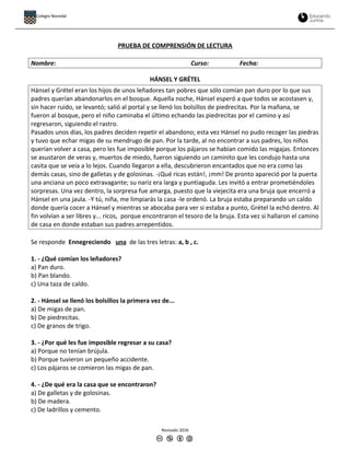 PRUEBA DE COMPRENSIÓN DE LECTURA
Nombre: Curso: Fecha:
HÁNSEL Y GRÉTEL
Hánsel y Grétel eran los hijos de unos leñadores tan pobres que sólo comían pan duro por lo que sus
padres querían abandonarlos en el bosque. Aquella noche, Hánsel esperó a que todos se acostasen y,
sin hacer ruido, se levantó; salió al portal y se llenó los bolsillos de piedrecitas. Por la mañana, se
fueron al bosque, pero el niño caminaba el último echando las piedrecitas por el camino y así
regresaron, siguiendo el rastro.
Pasados unos días, los padres deciden repetir el abandono; esta vez Hánsel no pudo recoger las piedras
y tuvo que echar migas de su mendrugo de pan. Por la tarde, al no encontrar a sus padres, los niños
querían volver a casa, pero les fue imposible porque los pájaros se habían comido las migajas. Entonces
se asustaron de veras y, muertos de miedo, fueron siguiendo un caminito que les condujo hasta una
casita que se veía a lo lejos. Cuando llegaron a ella, descubrieron encantados que no era como las
demás casas, sino de galletas y de golosinas. -¡Qué ricas están!, ¡mm! De pronto apareció por la puerta
una anciana un poco extravagante; su nariz era larga y puntiaguda. Les invitó a entrar prometiéndoles
sorpresas. Una vez dentro, la sorpresa fue amarga, puesto que la viejecita era una bruja que encerró a
Hánsel en una jaula. -Y tú, niña, me limpiarás la casa -le ordenó. La bruja estaba preparando un caldo
donde quería cocer a Hánsel y mientras se abocaba para ver si estaba a punto, Grétel la echó dentro. Al
fin volvían a ser libres y... ricos, porque encontraron el tesoro de la bruja. Esta vez si hallaron el camino
de casa en donde estaban sus padres arrepentidos.
Se responde Ennegreciendo una de las tres letras: a, b , c.
1. - ¿Qué comían los leñadores?
a) Pan duro.
b) Pan blando.
c) Una taza de caldo.
2. - Hánsel se llenó los bolsillos la primera vez de...
a) De migas de pan.
b) De piedrecitas.
c) De granos de trigo.
3. - ¿Por qué les fue imposible regresar a su casa?
a) Porque no tenían brújula.
b) Porque tuvieron un pequeño accidente.
c) Los pájaros se comieron las migas de pan.
4. - ¿De qué era la casa que se encontraron?
a) De galletas y de golosinas.
b) De madera.
c) De ladrillos y cemento.
Revisado 2016
Colegio Nocedal
 