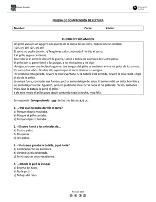 PRUEBA DE COMPRENSIÓN DE LECTURA
Nombre: Curso: Fecha:
EL GRILLO Y SUS AMIGOS
Un grillo vivía en un agujero a la puerta de la cueva de un zorro. Toda la noche cantaba:
-¡Cri, cri, cri! ¡Cri, cri, cri!
El zorro no podía dormir. -¿Te quieres callar, atontado? -le dijo el zorro.
Y el grillo seguía cantando.
Aburrido ya el zorro le declaró la guerra. Llamó a todos los animales de cuatro patas.
El grillo por su parte llamó a las pulgas, a los mosquitos y les dijo:
-Amigos, el zorro nos declara la guerra. Los amigos del grillo se metieron entre los pelos de los zorros,
los osos y los lobos. Ocultos allí, oyeron que el zorro decía a sus amigos:
-Si la batalla está ganada, llevaré la cola levantada. Si la batalla está perdida, llevaré la cola caída. Llegó
el día de la pelea.
La avispa fue y, con todas sus fuerzas, picó al zorro debajo del rabo. El zorro sintió un dolor horrible y
no podía bajar la cola. Aguantó, pero no pudiendo más corrió hacia el río gritando: "Al río, soldados
míos, Que la batalla la ganó el grillo."
Y de este modo el grillo pudo seguir cantando toda la noche, muy feliz.
Se responde Ennegreciendo una de las tres letras: a, b , c.
1. - ¿Por qué no podía dormir el zorro?
a) Porque el gato maullaba.
b) Porque el grillo cantaba.
c) Porque el perro ladraba.
2. - El zorro llamó a los animales de...
a) Cuatro patas.
b) Dos patas.
c) Seis patas.
3. - Si el zorro ganaba la batalla, ¿qué haría?
a) Celebrarlo con los animales.
b) Llevará la cola levantada.
c) Se irá a pasar unas vacaciones.
4. - ¿Dónde le picó la avispa?
a) Encima del rabo.
b) No le picó.
c) Debajo del rabo.
Revisado 2016
Colegio Nocedal
 