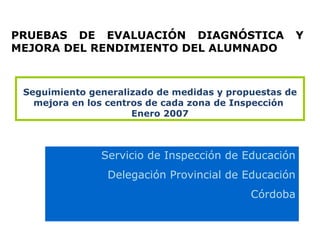 Seguimiento generalizado de medidas y propuestas de mejora en los centros de cada zona de Inspección  Enero 2007 Servicio de Inspección de Educación Delegación Provincial de Educación Córdoba PRUEBAS DE EVALUACIÓN DIAGNÓSTICA Y MEJORA DEL RENDIMIENTO DEL ALUMNADO 