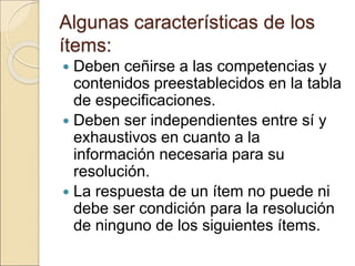 Algunas características de los
ítems:
 Deben ceñirse a las competencias y
contenidos preestablecidos en la tabla
de especificaciones.
 Deben ser independientes entre sí y
exhaustivos en cuanto a la
información necesaria para su
resolución.
 La respuesta de un ítem no puede ni
debe ser condición para la resolución
de ninguno de los siguientes ítems.
 