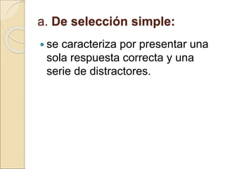 a. De selección simple:
 se caracteriza por presentar una
sola respuesta correcta y una
serie de distractores.
 