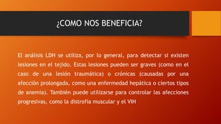 ¿COMO NOS BENEFICIA?
El análisis LDH se utiliza, por lo general, para detectar si existen
lesiones en el tejido. Estas lesiones pueden ser graves (como en el
caso de una lesión traumática) o crónicas (causadas por una
afección prolongada, como una enfermedad hepática o ciertos tipos
de anemia). También puede utilizarse para controlar las afecciones
progresivas, como la distrofia muscular y el VIH
 
