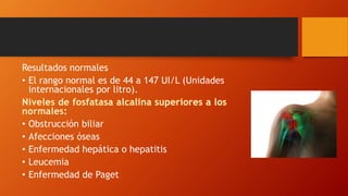 Resultados normales
• El rango normal es de 44 a 147 UI/L (Unidades
internacionales por litro).
• Obstrucción biliar
• Afecciones óseas
• Enfermedad hepática o hepatitis
• Leucemia
• Enfermedad de Paget
 