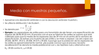 Media con muestras pequeñas.
• Aproximar a la desviación estándar σ con la desviación estándar muestral s.
• Se utiliza la distribución t de Student .
• Se denota por:
• Ejemplo: Los separadores de anillos para una transmisión de eje tienen una especificación de
espesor de 38.98-39.02 mm. El proceso con el que se fabrican los anillos se supone que está
calibrado para que la media de los espesores sea de 39 mm en el centro de la ventana de
especificación. Se extrae una muestra de seis anillos y se mide su espesor. Las seis capas son
39.030, 38.997, 39.012, 39.008, 39.019 y 39.002. Suponga que la población de los espesores de
los anillos es aproximadamente normal. ¿Se puede concluir que el proceso necesita
recalibración? Se denota la media poblacional con s, las hipótesis nula y alternativa son:
H0 : 39.00 contra H1: µ ≠ 39.00
 