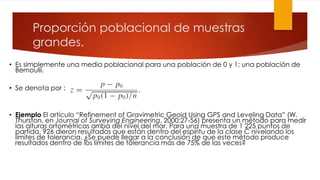 Proporción poblacional de muestras
grandes.
• Es simplemente una media poblacional para una población de 0 y 1: una población de
Bernoulli.
• Se denota por :
• Ejemplo El artículo “Refinement of Gravimetric Geoid Using GPS and Leveling Data” (W.
Thurston, en Journal of Surveying Engineering, 2000:27-56) presenta un método para medir
las alturas ortométricas arriba del nivel del mar. Para una muestra de 1 225 puntos de
partida, 926 dieron resultados que están dentro del espíritu de la clase C nivelando los
límites de tolerancia. ¿Se puede llegar a la conclusión de que este método produce
resultados dentro de los límites de tolerancia más de 75% de las veces?
 