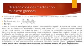 Diferencia de dos medias con
muestras grandes.
 Son muestras grandes nX >30 y nY >30 de las poblaciones con medias µX y µY y las desviaciones
estándar sX y sY.
 Se denota por:
 Ejemplo:
El artículo “Effect of Welding Procedure on Flux Cored Steel Wire Deposits” (N. Ramini de Rissone, I. de S.
Bott y cols., en Science and Technology of Welding and Joining, 2003:113-122) compara las propiedades
de soldaduras hechas con dióxido de carbono como gas de protección con respecto a las de
soldaduras hechas mediante una mezcla de argón y dióxido de carbono. Una propiedad estudiada era
el diámetro de inclusiones, que son partículas incrustadas en la soldadura. Una muestra de 544
inclusiones en soldaduras hechas al usar argón como protección tiene un diámetro promedio de 0.37
mm, con desviación estándar de 0.25 mm. Una muestra de 581 inclusiones en soldaduras hechas al
emplear dióxido de carbono como protección tiene diámetro promedio de 0.40 mm, con desviación
estándar de 0.26 mm. (Las desviaciones estándar se calcularon con una gráfica.) ¿Se puede concluir
que las medias de los diámetros de las inclusiones son diferentes entre los dos gases de protección?
 