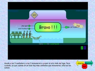 Ayuda a los 3 caníbales y a los 3 misioneros a cruzar al otro lado del lago. Pero cuidado, ya que cuando en un lado hay más caníbales que misioneros, ellos se los comen. Siguiente Anterior Salir 