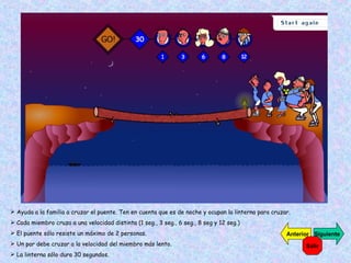 Ayuda a la familia a cruzar el puente. Ten en cuenta que es de noche y ocupan la linterna para cruzar. Cada miembro cruza a una velocidad distinta (1 seg., 3 seg., 6 seg., 8 seg y 12 seg.) El puente sólo resiste un máximo de 2 personas. Un par debe cruzar a la velocidad del miembro más lento. La linterna sólo dura 30 segundos. Siguiente Anterior Salir 