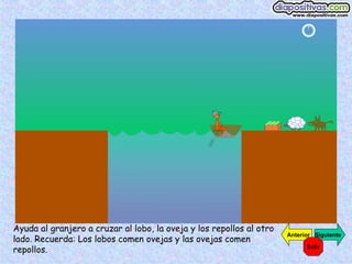 Ayuda al granjero a cruzar al lobo, la oveja y los repollos al otro
                                                                      Anterior Siguiente
lado. Recuerda: Los lobos comen ovejas y las ovejas comen
repollos.                                                                   Salir
 