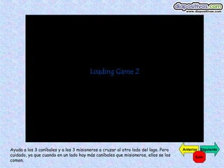 Ayuda a los 3 caníbales y a los 3 misioneros a cruzar al otro lado del lago. Pero   Anterior Siguiente
cuidado, ya que cuando en un lado hay más caníbales que misioneros, ellos se los          Salir
comen.
 