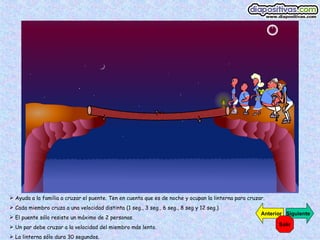  Ayuda a la familia a cruzar el puente. Ten en cuenta que es de noche y ocupan la linterna para cruzar.
 Cada miembro cruza a una velocidad distinta (1 seg., 3 seg., 6 seg., 8 seg y 12 seg.)
                                                                                                      Anterior Siguiente
 El puente sólo resiste un máximo de 2 personas.
 Un par debe cruzar a la velocidad del miembro más lento.                                                  Salir

 La linterna sólo dura 30 segundos.
 
