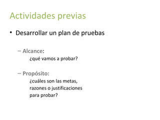 Actividades previas
• Desarrollar un plan de pruebas
– Alcance:
¿qué vamos a probar?

– Propósito:
¿cuáles son las metas,
razones o justificaciones
para probar?

 