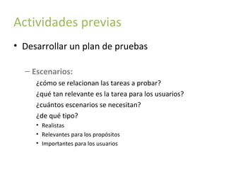 Actividades previas
• Desarrollar un plan de pruebas
– Escenarios:
¿cómo se relacionan las tareas a probar?
¿qué tan relevante es la tarea para los usuarios?
¿cuántos escenarios se necesitan?
¿de qué tipo?
• Realistas
• Relevantes para los propósitos
• Importantes para los usuarios

 