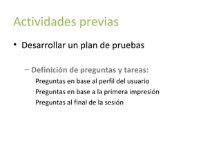 Actividades previas
• Desarrollar un plan de pruebas
– Definición de preguntas y tareas:
Preguntas en base al perfil del usuario
Preguntas en base a la primera impresión
Preguntas al final de la sesión

 