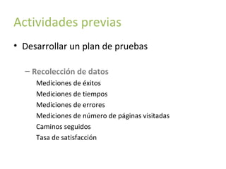 Actividades previas
• Desarrollar un plan de pruebas
– Recolección de datos
Mediciones de éxitos
Mediciones de tiempos
Mediciones de errores
Mediciones de número de páginas visitadas
Caminos seguidos
Tasa de satisfacción

 