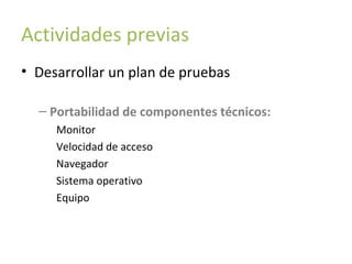 Actividades previas
• Desarrollar un plan de pruebas
– Portabilidad de componentes técnicos:
Monitor
Velocidad de acceso
Navegador
Sistema operativo
Equipo

 