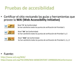 Pruebas de accesibilidad
• Certificar el sitio revisando las guías y herramientas que
provee la WAI (Web Accessibility Initiative)
Nivel "A" de Conformidad:
Se han satisfecho todos los puntos de verificación de Prioridad 1
Nivel “AA" de Conformidad:
Se han satisfecho todos los puntos de verificación de Prioridad 1 y 2
Nivel “AAA" de Conformidad:
Se han satisfecho todos los puntos de verificación de Prioridad 1, 2, y 3

• Fuente:
http://www.w3.org/WAI/
http://www.w3.org/TR/1999/WAI-WEBCONTENT-19990505/#Conformance

 