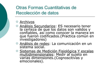 Otras Formas Cuantitativas de Recolección de datos Archivos Análisis Secundarios : ES necesario tener la certeza de que los datos son validos y confiables, asi como conocer la manera en que fueron codificados.(Practica común en investigadores) Análisis de redes : La comunicación en un sistema social. Sistemas de Medición Fisiológica Y escalas multidimensionales : Medir al sujeto en varias dimensiones.(Cognoscitivas y emocionales). 