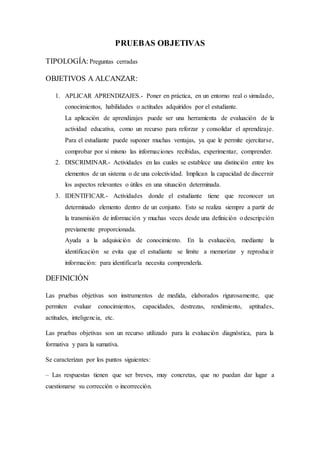 PRUEBAS OBJETIVAS
TIPOLOGÍA:Preguntas cerradas
OBJETIVOS A ALCANZAR:
1. APLICAR APRENDIZAJES.- Poner en práctica, en un entorno real o simulado,
conocimientos, habilidades o actitudes adquiridos por el estudiante.
La aplicación de aprendizajes puede ser una herramienta de evaluación de la
actividad educativa, como un recurso para reforzar y consolidar el aprendizaje.
Para el estudiante puede suponer muchas ventajas, ya que le permite ejercitarse,
comprobar por sí mismo las informaciones recibidas, experimentar, comprender.
2. DISCRIMINAR.- Actividades en las cuales se establece una distinción entre los
elementos de un sistema o de una colectividad. Implican la capacidad de discernir
los aspectos relevantes o útiles en una situación determinada.
3. IDENTIFICAR.- Actividades donde el estudiante tiene que reconocer un
determinado elemento dentro de un conjunto. Esto se realiza siempre a partir de
la transmisión de información y muchas veces desde una definición o descripción
previamente proporcionada.
Ayuda a la adquisición de conocimiento. En la evaluación, mediante la
identificación se evita que el estudiante se limite a memorizar y reproducir
información: para identificarla necesita comprenderla.
DEFINICIÓN
Las pruebas objetivas son instrumentos de medida, elaborados rigurosamente, que
permiten evaluar conocimientos, capacidades, destrezas, rendimiento, aptitudes,
actitudes, inteligencia, etc.
Las pruebas objetivas son un recurso utilizado para la evaluación diagnóstica, para la
formativa y para la sumativa.
Se caracterizan por los puntos siguientes:
– Las respuestas tienen que ser breves, muy concretas, que no puedan dar lugar a
cuestionarse su corrección o incorrección.
 