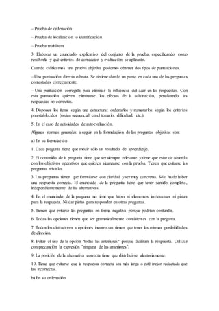 – Prueba de ordenación
– Prueba de localización o identificación
– Prueba multiítem
3. Elaborar un enunciado explicativo del conjunto de la prueba, especificando cómo
resolverla y qué criterios de corrección y evaluación se aplicarán.
Cuando calificamos una prueba objetiva podemos obtener dos tipos de puntuaciones.
– Una puntuación directa o bruta. Se obtiene dando un punto en cada una de las preguntas
contestadas correctamente.
– Una puntuación corregida para eliminar la influencia del azar en las respuestas. Con
esta puntuación quieren eliminarse los efectos de la adivinación, penalizando las
respuestas no correctas.
4. Disponer los ítems según una estructura: ordenarlos y numerarlos según los criterios
preestablecidos (orden secuencial en el temario, dificultad, etc.).
5. En el caso de actividades de autoevaluación.
Algunas normas generales a seguir en la formulación de las preguntas objetivas son:
a) En su formulación
1. Cada pregunta tiene que medir sólo un resultado del aprendizaje.
2. El contenido de la pregunta tiene que ser siempre relevante y tiene que estar de acuerdo
con los objetivos operativos que quieren alcanzarse con la prueba. Tienen que evitarse las
preguntas triviales.
3. Las preguntas tienen que formularse con claridad y ser muy concretas. Sólo ha de haber
una respuesta correcta. El enunciado de la pregunta tiene que tener sentido completo,
independientemente de las alternativas.
4. En el enunciado de la pregunta no tiene que haber ni elementos irrelevantes ni pistas
para la respuesta. Ni dar pistas para responder en otras preguntas.
5. Tienen que evitarse las preguntas en forma negativa porque podrían confundir.
6. Todas las opciones tienen que ser gramaticalmente consistentes con la pregunta.
7. Todos los distractores u opciones incorrectas tienen que tener las mismas posibilidades
de elección.
8. Evitar el uso de la opción "todas las anteriores" porque facilitan la respuesta. Utilizar
con precaución la expresión "ninguna de las anteriores".
9. La posición de la alternativa correcta tiene que distribuirse aleatoriamente.
10. Tiene que evitarse que la respuesta correcta sea más larga o esté mejor redactada que
las incorrectas.
b) En su ordenación
 