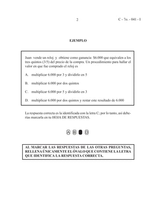 2 C - 7o. - 041 - I
EJEMPLO
Juan vende un reloj y obtiene como ganancia $6.000 que equivalen a los
tres quintos (3/5) del precio de la compra. Un procedimiento para hallar el
valor en que fue comprado el reloj es
A. multiplicar 6.000 por 3 y dividirlo en 5
B. multiplicar 6.000 por dos quintos
C. multiplicar 6.000 por 5 y dividirlo en 3
D. multiplicar 6.000 por dos quintos y restar este resultado de 6.000
La respuesta correcta es la identificada con la letra C; por lo tanto, así debe-
rías marcarla en tu HOJA DE RESPUESTAS.
AL MARCAR LAS RESPUESTAS DE LAS OTRAS PREGUNTAS,
RELLENAÚNICAMENTE ELÓVALO QUE CONTIENE LALETRA
QUE IDENTIFICA LA RESPUESTA CORRECTA.
 