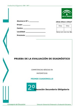 Evaluación de diagnóstico 2006 -2007




               Alumno/a Nº.: _________
                                                                           ¿Eres chica o chico?
               Grupo: _______
                                                                               Chica       Chico
               Centro: _____________________

               Localidad: ___________________                              Marca con una cruz (X)

               Provincia: ___________________




          PRUEBA DE LA EVALUACIÓN DE DIAGNÓSTICO




                                       COMPETENCIAS BÁSICAS EN

                                            MATEMÁTICAS


                                       PRIMER CUADERNILLO




            2º                   2º       Educación Secundaria Obligatoria




Consejería de Educación                      Dirección General de Ordenación y Evaluación Educativa
 