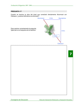 Evaluación de diagnóstico 2007 -2008


PREGUNTA 17

Cuando se termine la obra del túnel que conectará directamente Alcornocal con
Cieloazul, ¿cuántos kilómetros se ahorrarán?
                                           Alcornocal        6 Km           Buenabrisa




Para resolver correctamente la pregunta,
fíjate bien en el esquema de la derecha:                                         8 Km


                                                                    ? Km



                                                                           Cieloazul




                                                                                              7




Consejería de Educación                      Dirección General de Ordenación y Evaluación Educativa
 