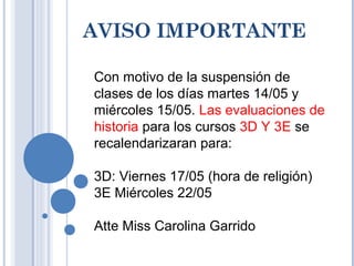 AVISO IMPORTANTE
Con motivo de la suspensión de
clases de los días martes 14/05 y
miércoles 15/05. Las evaluaciones de
historia para los cursos 3D Y 3E se
recalendarizaran para:
3D: Viernes 17/05 (hora de religión)
3E Miércoles 22/05
Atte Miss Carolina Garrido
 