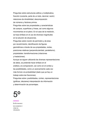 Preguntas sobre estructuras aditiva y multiplicativa,
fracción (cociente, parte de un todo, decimal, razón)
relaciones de divisibilidad, descomposición
de números y factores primos.
Preguntas sobre las propiedades y características
de cuerpos, superficies y líneas, así como algunos
movimientos en el plano. En el caso de la medición,
se hace énfasis en el uso de diversas magnitudes
en la solución de situaciones.
Preguntas sobre noción de perímetro y de área
por recubrimiento, identificación de figuras
geométricas a través de sus propiedades, rectas,
posiciones relativas (perpendicularidad, paralelismo),
propiedades: transformaciones (rotaciones
y traslaciones).
Aunque se siguen utilizando las diversas representaciones
de datos, se pretende hacer énfasis en el
análisis y la comparación, así como en el conteo y
las posibilidades, como un acercamiento cada vez
más formal a la probabilidad (dado que ya hay un
trabajo sobre las fracciones).
Preguntas sobre: posibilidades, conteo, representaciones
(gráficas, tabulares) interpretación de información
y determinación de porcentajes.




5º
GRADO
EN ESTÁNDARES:
LOS NÚMEROS Y
CÓMO SE
ORGANIZAN
 