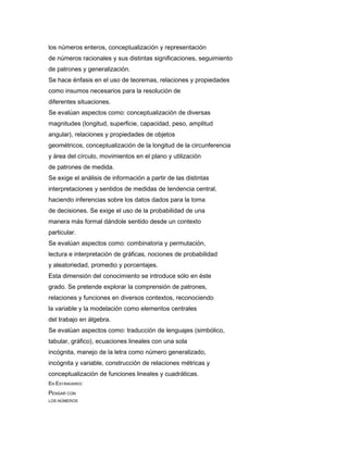 los números enteros, conceptualización y representación
de números racionales y sus distintas significaciones, seguimiento
de patrones y generalización.
Se hace énfasis en el uso de teoremas, relaciones y propiedades
como insumos necesarios para la resolución de
diferentes situaciones.
Se evalúan aspectos como: conceptualización de diversas
magnitudes (longitud, superficie, capacidad, peso, amplitud
angular), relaciones y propiedades de objetos
geométricos, conceptualización de la longitud de la circunferencia
y área del círculo, movimientos en el plano y utilización
de patrones de medida.
Se exige el análisis de información a partir de las distintas
interpretaciones y sentidos de medidas de tendencia central,
haciendo inferencias sobre los datos dados para la toma
de decisiones. Se exige el uso de la probabilidad de una
manera más formal dándole sentido desde un contexto
particular.
Se evalúan aspectos como: combinatoria y permutación,
lectura e interpretación de gráficas, nociones de probabilidad
y aleatoriedad, promedio y porcentajes.
Esta dimensión del conocimiento se introduce sólo en éste
grado. Se pretende explorar la comprensión de patrones,
relaciones y funciones en diversos contextos, reconociendo
la variable y la modelación como elementos centrales
del trabajo en álgebra.
Se evalúan aspectos como: traducción de lenguajes (simbólico,
tabular, gráfico), ecuaciones lineales con una sola
incógnita, manejo de la letra como número generalizado,
incógnita y variable, construcción de relaciones métricas y
conceptualización de funciones lineales y cuadráticas.
EN ESTÁNDARES:
PENSAR CON
LOS NÚMEROS
 