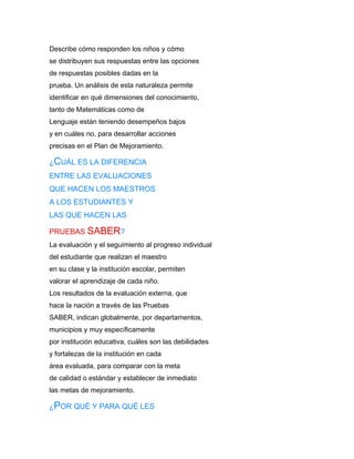 Describe cómo responden los niños y cómo
se distribuyen sus respuestas entre las opciones
de respuestas posibles dadas en la
prueba. Un análisis de esta naturaleza permite
identificar en qué dimensiones del conocimiento,
tanto de Matemáticas como de
Lenguaje están teniendo desempeños bajos
y en cuáles no, para desarrollar acciones
precisas en el Plan de Mejoramiento.

¿CUÁL ES LA DIFERENCIA
ENTRE LAS EVALUACIONES
QUE HACEN LOS MAESTROS
A LOS ESTUDIANTES Y
LAS QUE HACEN LAS

PRUEBAS SABER?
La evaluación y el seguimiento al progreso individual
del estudiante que realizan el maestro
en su clase y la institución escolar, permiten
valorar el aprendizaje de cada niño.
Los resultados de la evaluación externa, que
hace la nación a través de las Pruebas
SABER, indican globalmente, por departamentos,
municipios y muy específicamente
por institución educativa, cuáles son las debilidades
y fortalezas de la institución en cada
área evaluada, para comparar con la meta
de calidad o estándar y establecer de inmediato
las metas de mejoramiento.

¿POR QUÉ Y PARA QUÉ LES
 