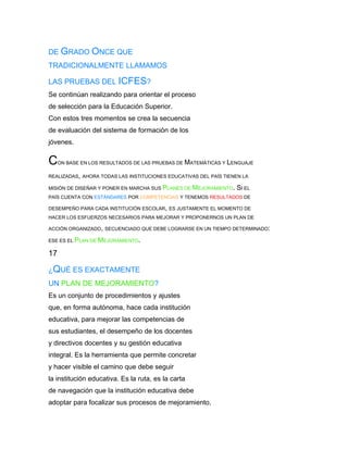 DE GRADO ONCE QUE
TRADICIONALMENTE LLAMAMOS

LAS PRUEBAS DEL ICFES?
Se continúan realizando para orientar el proceso
de selección para la Educación Superior.
Con estos tres momentos se crea la secuencia
de evaluación del sistema de formación de los
jóvenes.

C    ON BASE EN LOS RESULTADOS DE LAS PRUEBAS DE MATEMÁTICAS Y LENGUAJE

REALIZADAS, AHORA TODAS LAS INSTITUCIONES EDUCATIVAS DEL PAÍS TIENEN LA

MISIÓN DE DISEÑAR Y PONER EN MARCHA SUS PLANES DE MEJORAMIENTO.   SI EL
PAÍS CUENTA CON ESTÁNDARES POR COMPETENCIAS Y TENEMOS RESULTADOS DE

DESEMPEÑO PARA CADA INSTITUCIÓN ESCOLAR, ES JUSTAMENTE EL MOMENTO DE
HACER LOS ESFUERZOS NECESARIOS PARA MEJORAR Y PROPONERNOS UN PLAN DE

ACCIÓN ORGANIZADO, SECUENCIADO QUE DEBE LOGRARSE EN UN TIEMPO DETERMINADO:

ESE ES EL PLAN DE MEJORAMIENTO.

17

¿QUÉ ES EXACTAMENTE
UN PLAN DE MEJORAMIENTO?
Es un conjunto de procedimientos y ajustes
que, en forma autónoma, hace cada institución
educativa, para mejorar las competencias de
sus estudiantes, el desempeño de los docentes
y directivos docentes y su gestión educativa
integral. Es la herramienta que permite concretar
y hacer visible el camino que debe seguir
la institución educativa. Es la ruta, es la carta
de navegación que la institución educativa debe
adoptar para focalizar sus procesos de mejoramiento,
 