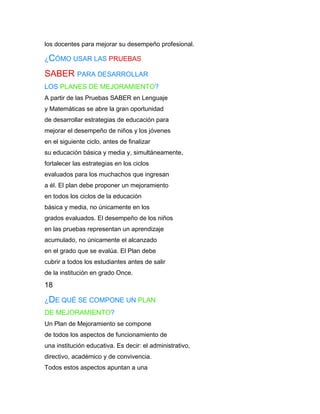 los docentes para mejorar su desempeño profesional.

¿CÓMO USAR LAS PRUEBAS

SABER PARA DESARROLLAR
LOS PLANES DE MEJORAMIENTO?
A partir de las Pruebas SABER en Lenguaje
y Matemáticas se abre la gran oportunidad
de desarrollar estrategias de educación para
mejorar el desempeño de niños y los jóvenes
en el siguiente ciclo, antes de finalizar
su educación básica y media y, simultáneamente,
fortalecer las estrategias en los ciclos
evaluados para los muchachos que ingresan
a él. El plan debe proponer un mejoramiento
en todos los ciclos de la educación
básica y media, no únicamente en los
grados evaluados. El desempeño de los niños
en las pruebas representan un aprendizaje
acumulado, no únicamente el alcanzado
en el grado que se evalúa. El Plan debe
cubrir a todos los estudiantes antes de salir
de la institución en grado Once.
18

¿DE QUÉ SE COMPONE UN PLAN
DE MEJORAMIENTO?
Un Plan de Mejoramiento se compone
de todos los aspectos de funcionamiento de
una institución educativa. Es decir: el administrativo,
directivo, académico y de convivencia.
Todos estos aspectos apuntan a una
 