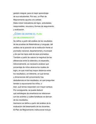 gestión integral, para el mejor aprendizaje
de sus estudiantes. Por eso, un Plan de
Mejoramiento apunta a la calidad.
Debe incluir indicadores de logro, actividades,
responsables, recursos y formas de seguimiento
y evaluación.

¿CÓMO SE DEFINE EL PLAN
DE MEJORAMIENTO?
Se define a partir del análisis de los resultados
de las pruebas de Matemáticas y Lenguaje, del
análisis de la posición de la institución frente al
promedio nacional, departamental y municipal
y de qué tan lejos está de esos promedios.
También a partir de valorar la magnitud de las
diferencias entre lo obtenido y lo esperado.
Adicionalmente, es necesario analizar qué
porcentaje de niños alcanza los niveles de
logro, en qué nivel hay mayor distancia entre
los resultados y el referente, en qué temas
y dimensiones del conocimiento hay
desbalances en los resultados, en qué preguntas
tienden a equivocarse los niños, o
bien, qué temas responden con mayor certeza.
Por consiguiente, se puede deducir
qué estrategias de enseñanza se relacionan
con los aciertos y cuáles fortalezas se derivan
de los resultados.
Asimismo se define a partir del análisis de la
evaluación del desempeño de los docentes.
El Plan de Mejoramiento institucional incluye
 