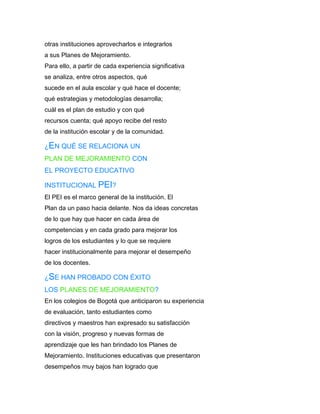 otras instituciones aprovecharlos e integrarlos
a sus Planes de Mejoramiento.
Para ello, a partir de cada experiencia significativa
se analiza, entre otros aspectos, qué
sucede en el aula escolar y qué hace el docente;
qué estrategias y metodologías desarrolla;
cuál es el plan de estudio y con qué
recursos cuenta; qué apoyo recibe del resto
de la institución escolar y de la comunidad.

¿EN QUÉ SE RELACIONA UN
PLAN DE MEJORAMIENTO CON
EL PROYECTO EDUCATIVO

INSTITUCIONAL PEI?
El PEI es el marco general de la institución. El
Plan da un paso hacia delante. Nos da ideas concretas
de lo que hay que hacer en cada área de
competencias y en cada grado para mejorar los
logros de los estudiantes y lo que se requiere
hacer institucionalmente para mejorar el desempeño
de los docentes.

¿SE HAN PROBADO CON ÉXITO
LOS PLANES DE MEJORAMIENTO?
En los colegios de Bogotá que anticiparon su experiencia
de evaluación, tanto estudiantes como
directivos y maestros han expresado su satisfacción
con la visión, progreso y nuevas formas de
aprendizaje que les han brindado los Planes de
Mejoramiento. Instituciones educativas que presentaron
desempeños muy bajos han logrado que
 