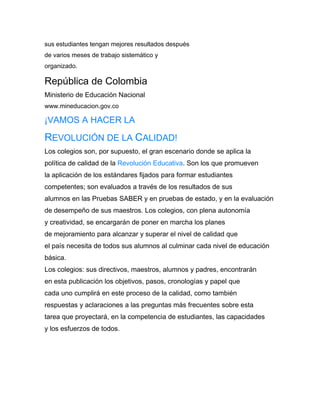 sus estudiantes tengan mejores resultados después
de varios meses de trabajo sistemático y
organizado.

República de Colombia
Ministerio de Educación Nacional
www.mineducacion.gov.co

¡VAMOS A HACER LA

REVOLUCIÓN DE LA CALIDAD!
Los colegios son, por supuesto, el gran escenario donde se aplica la
política de calidad de la Revolución Educativa. Son los que promueven
la aplicación de los estándares fijados para formar estudiantes
competentes; son evaluados a través de los resultados de sus
alumnos en las Pruebas SABER y en pruebas de estado, y en la evaluación
de desempeño de sus maestros. Los colegios, con plena autonomía
y creatividad, se encargarán de poner en marcha los planes
de mejoramiento para alcanzar y superar el nivel de calidad que
el país necesita de todos sus alumnos al culminar cada nivel de educación
básica.
Los colegios: sus directivos, maestros, alumnos y padres, encontrarán
en esta publicación los objetivos, pasos, cronologías y papel que
cada uno cumplirá en este proceso de la calidad, como también
respuestas y aclaraciones a las preguntas más frecuentes sobre esta
tarea que proyectará, en la competencia de estudiantes, las capacidades
y los esfuerzos de todos.
 