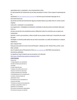 aprendizaje activo y cooperativo, como el pensamiento crítico.
En esta presentan los fundamentos de las ideas expuestas en el libro “Cómo mejorar el aprendizaje de
los
estudiantes” (http://www.criticalthinking.org/resources/spanish.shtml) de forma que los docentes dispongan de un
documento breve que
les permita recordar permanentemente algunos principios básicos que deben tener en cuenta cuando
imparten
instrucción u orientación a sus estudiantes.
Las sugerencias o “estrategias de enseñanza” contenidas en este documento suministran ideas para
iniciar un
proceso que permita a los estudiantes pensar (reflexionar) sobre los contenidos que se espera que
comprendan,
aprender a usar lo que aprendan y utilizar el poder de sus propias mentes para “comprender las cosas”.
De estas
estrategias, el docente puede aplicar las que más se acomoden a su estilo de enseñanza en cualquier
asignatura y
para cualquier tema.
Esta guía hace parte de la serie “Guía del Pensador”, editada por el Dr. Richard Paul y la Dra. Linda
Elder, también
de la Fundación para el Pensamiento Crítico (http://www.criticalthinking.org). EDUTEKA recomienda los
documentos publicados
en español por esta Fundación que se encuentran en la dirección:
http://www.criticalthinking.org/resources/spanish.shtml
CONTENIDO
Introducción
1) Haga preguntas a los estudiantes
durante las clases para estimular su
curiosidad.
2) Utilice preguntas guía.
3) Aplique una prueba corta de cinco
minutos al comienzo de cada clase.
4) Utilice presentaciones multimedia.
5) Simultáneamente con la enseñanza de
la materia, enseñe principios de
pensamiento crítico.
6) Fomente el que sus estudiantes se
conozcan entre ellos.
7) Escriba los nombres de los estudiantes
en tarjetas y pregúnteles a todos, no
solamente a los voluntarios.
8) Fomente el pensamiento independiente.
9) Fomente el escuchar con atención.
 