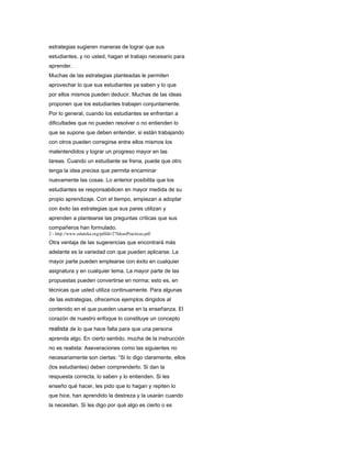 estrategias sugieren maneras de lograr que sus
estudiantes, y no usted, hagan el trabajo necesario para
aprender.
Muchas de las estrategias planteadas le permiten
aprovechar lo que sus estudiantes ya saben y lo que
por ellos mismos pueden deducir. Muchas de las ideas
proponen que los estudiantes trabajen conjuntamente.
Por lo general, cuando los estudiantes se enfrentan a
dificultades que no pueden resolver o no entienden lo
que se supone que deben entender, si están trabajando
con otros pueden corregirse entre ellos mismos los
malentendidos y lograr un progreso mayor en las
tareas. Cuando un estudiante se frena, puede que otro
tenga la idea precisa que permita encaminar
nuevamente las cosas. Lo anterior posibilita que los
estudiantes se responsabilicen en mayor medida de su
propio aprendizaje. Con el tiempo, empiezan a adoptar
con éxito las estrategias que sus pares utilizan y
aprenden a plantearse las preguntas críticas que sus
compañeros han formulado.
2 - http://www.eduteka.org/pdfdir/27IdeasPracticas.pdf
Otra ventaja de las sugerencias que encontrará más
adelante es la variedad con que pueden aplicarse. La
mayor parte pueden emplearse con éxito en cualquier
asignatura y en cualquier tema. La mayor parte de las
propuestas pueden convertirse en norma; esto es, en
técnicas que usted utiliza continuamente. Para algunas
de las estrategias, ofrecemos ejemplos dirigidos al
contenido en el que pueden usarse en la enseñanza. El
corazón de nuestro enfoque lo constituye un concepto
realista de lo que hace falta para que una persona
aprenda algo. En cierto sentido, mucha de la instrucción
no es realista: Aseveraciones como las siguientes no
necesariamente son ciertas: “Si lo digo claramente, ellos
(los estudiantes) deben comprenderlo. Si dan la
respuesta correcta, lo saben y lo entienden. Si les
enseño qué hacer, les pido que lo hagan y repiten lo
que hice, han aprendido la destreza y la usarán cuando
la necesitan. Si les digo por qué algo es cierto o es
 