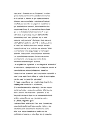 importante y ellos asienten con la cabeza y lo repiten,
quiere decir que entienden la verdad o la importancia
de lo que dije.” A menudo, el que los estudiantes no
obtengan buenos resultados, no apliquen el material
enseñado, no recuerden en un periodo académico lo
que aprendieron en el anterior, es resultado de unos
conceptos erróneos de lo que requiere el aprendizaje
que se ha ilustrado en el párrafo anterior. Y es que
sobre todo, el aprendizaje requiere pensamiento,
pensamiento crítico. Para aprender, uno se debe
preguntar continuamente “¿Qué quiere decir realmente
esto? ¿Cómo lo podemos saber? Si es cierto, ¿qué más
es cierto?” En el centro de nuestro enfoque reside la
convicción se que, en el fondo, los que aprenden deben
poder contestar estas preguntas por sí mismos para
aprender, para conocer, para comprender realmente.
Las contestaciones que usted ofrece no se asimilan
completamente a menos que las mentes de los
estudiantes estén listas para recibirlas.
Las sugerencias siguientes o “estrategias de enseñanza”
le suministran ideas para iniciar el proceso de permitir a
los estudiantes pensar (reflexionar) sobre los
contenidos que se espera que comprendan, aprender a
usar lo que aprenden y utilizar el poder de sus propias
mentes para “comprender las cosas”.
1) Haga preguntas a los estudiantes durante las
clases para estimular su curiosidad.
Si los estudiantes quieren saber algo – bien sea porque
sienten curiosidad o porque les puede ser útil en su vida
diaria – estarán más motivados a aprenderlo. Si las
preguntas hechas en clase son de naturaleza inquisitiva,
también pueden llevar a una mayor comprensión.
2) Utilice preguntas guía.
Estas se pueden generar para cada tarea, conferencia o
presentación audiovisual. Las preguntas motivan a los
estudiantes tanto a examinarse ellos mismos como
entre ellos, porque los exámenes tienen una alta
posibilidad de basarse en estas. Este tipo de preguntas
 
