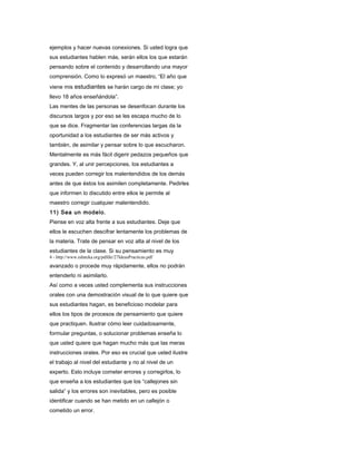 ejemplos y hacer nuevas conexiones. Si usted logra que
sus estudiantes hablen más, serán ellos los que estarán
pensando sobre el contenido y desarrollando una mayor
comprensión. Como lo expresó un maestro, “El año que
viene mis estudiantes se harán cargo de mi clase; yo
llevo 18 años enseñándola”.
Las mentes de las personas se desenfocan durante los
discursos largos y por eso se les escapa mucho de lo
que se dice. Fragmentar las conferencias largas da la
oportunidad a los estudiantes de ser más activos y
también, de asimilar y pensar sobre lo que escucharon.
Mentalmente es más fácil digerir pedazos pequeños que
grandes. Y, al unir percepciones, los estudiantes a
veces pueden corregir los malentendidos de los demás
antes de que éstos los asimilen completamente. Pedirles
que informen lo discutido entre ellos le permite al
maestro corregir cualquier malentendido.
11) Sea un modelo.
Piense en voz alta frente a sus estudiantes. Deje que
ellos le escuchen descifrar lentamente los problemas de
la materia. Trate de pensar en voz alta al nivel de los
estudiantes de la clase. Si su pensamiento es muy
4 - http://www.eduteka.org/pdfdir/27IdeasPracticas.pdf
avanzado o procede muy rápidamente, ellos no podrán
entenderlo ni asimilarlo.
Así como a veces usted complementa sus instrucciones
orales con una demostración visual de lo que quiere que
sus estudiantes hagan, es beneficioso modelar para
ellos los tipos de procesos de pensamiento que quiere
que practiquen. Ilustrar cómo leer cuidadosamente,
formular preguntas, o solucionar problemas enseña lo
que usted quiere que hagan mucho más que las meras
instrucciones orales. Por eso es crucial que usted ilustre
el trabajo al nivel del estudiante y no al nivel de un
experto. Esto incluye cometer errores y corregirlos, lo
que enseña a los estudiantes que los “callejones sin
salida” y los errores son inevitables, pero es posible
identificar cuando se han metido en un callejón o
cometido un error.
 
