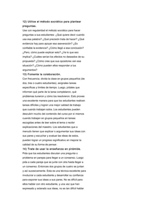 12) Utilice el método socrático para plantear
preguntas.
Use con regularidad el método socrático para hacer
preguntas a sus estudiantes: ¿Qué quiere decir cuando
usa esa palabra? ¿Qué precisión trata de hacer? ¿Qué
evidencia hay para apoyar esa aseveración? ¿Es
confiable la evidencia? ¿Cómo llegó a esa conclusión?
¿Pero, cómo puede explicar esto? ¿Ve lo que eso
implica? ¿Cuáles serían los efectos no deseados de su
propuesta? ¿Cómo cree que sus opositores ven esa
situación? ¿Cómo pueden ellos responder a tus
argumentos?
13) Fomente la colaboración.
Con frecuencia, divida la clase en grupos pequeños (de
dos, tres o cuatro estudiantes), asígnales tareas
específicas y límites de tiempo. Luego, pídales que
informen qué parte de la tarea completaron, qué
problemas tuvieron y cómo los resolvieron. Esto provee
una excelente manera para que los estudiantes realicen
tareas difíciles y logren una mejor calidad de trabajo
que cuando trabajan solos. Los estudiantes pueden
descubrir mucho del contenido del curso por sí mismos
cuando trabajan en grupos pequeños en tareas
escogidas antes de leer sobre el tema o recibir
explicaciones del maestro. Los estudiantes que a
menudo tienen que explicar o argumentar sus ideas con
sus pares y escuchar y evaluar las ideas de estos,
pueden lograr un progreso significativo en mejorar la
calidad de su forma de pensar.
14) Trate de usar la enseñanza en pirámide.
Pida que los estudiantes discutan una pregunta o
problema en parejas para llegar a un consenso. Luego
pida a cada pareja que se junte con otra hasta llegar a
un consenso. Entonces dos grupos de cuatro se juntan
y así sucesivamente. Esta es una técnica excelente para
involucrar a cada estudiante y desarrollar su confianza
para exponer sus ideas a sus pares. No es difícil para
ellos hablar con otro estudiante, y una vez que han
expresado y aclarado sus ideas, no es tan difícil hablar
 