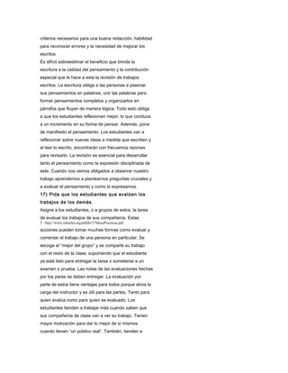 criterios necesarios para una buena redacción, habilidad
para reconocer errores y la necesidad de mejorar los
escritos.
Es difícil sobreestimar el beneficio que brinda la
escritura a la calidad del pensamiento y la contribución
especial que le hace a esta la revisión de trabajos
escritos. La escritura obliga a las personas a plasmar
sus pensamientos en palabras, unir las palabras para
formar pensamientos completos y organizarlos en
párrafos que fluyan de manera lógica. Todo esto obliga
a que los estudiantes reflexionen mejor, lo que conduce
a un incremento en su forma de pensar. Además, pone
de manifiesto el pensamiento. Los estudiantes van a
reflexionar sobre nuevas ideas a medida que escriben y
al leer lo escrito, encontrarán con frecuencia razones
para revisarlo. La revisión es esencial para desarrollar
tanto el pensamiento como la expresión disciplinada de
este. Cuando nos vemos obligados a observar nuestro
trabajo aprendemos a plantearnos preguntas cruciales y
a evaluar el pensamiento y como lo expresamos.
17) Pida que los estudiantes que evalúen los
trabajos de los demás.
Asigne a los estudiantes, o a grupos de estos, la tarea
de evaluar los trabajos de sus compañeros. Estas
5 - http://www.eduteka.org/pdfdir/27IdeasPracticas.pdf
acciones pueden tomar muchas formas como evaluar y
comentar el trabajo de una persona en particular. Se
escoge el “mejor del grupo” y se comparte su trabajo
con el resto de la clase, suponiendo que el estudiante
ya está listo para entregar la tarea o someterse a un
examen o prueba. Las notas de las evaluaciones hechas
por los pares se deben entregar. La evaluación por
parte de estos tiene ventajas para todos porque alivia la
carga del instructor y es útil para las partes. Tanto para
quien evalúa como para quien es evaluado. Los
estudiantes tienden a trabajar más cuando saben que
sus compañeros de clase van a ver su trabajo. Tienen
mayor motivación para dar lo mejor de sí mismos
cuando tienen “un público real”. También, tienden a
 