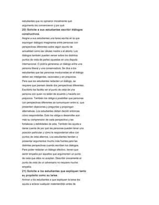 estudiantes que no opinaron inicialmente qué
argumento los convencieron y por qué.
20) Solicite a sus estudiantes escribir diálogos
constructivos.
Asigne a sus estudiantes una tarea escrita en la que
expongan diálogos imaginarios entre personas con
perspectivas diferentes sobre algún asunto de
actualidad como las células madre o el aborto. Los
diálogos también pueden versar sobre los distintos
puntos de vista de partes opuestas en una disputa
internacional. O podría generarse un diálogo entre una
persona liberal y una conservadora. Se dice a los
estudiantes que las personas involucradas en el diálogo
deben ser inteligentes, racionales y sin prejuicios.
Para que los estudiantes redacten un diálogo, se
requiere que piensen desde dos perspectivas diferentes.
Escribirlo les facilita ver el punto de vista de una
persona con quien no están de acuerdo y hacerlo sin
prejuicios. También los obliga a posibilitar que personas
con perspectivas diferentes se comuniquen entre sí, que
presenten objeciones y preguntas y propongan
alternativas. Los estudiantes deben decidir entonces
cómo responderlas. Esto los obliga a desarrollar aún
más su comprensión de cada perspectiva y las
fortalezas y debilidades de esta. También les ayuda a
darse cuenta de por qué las personas pueden tener una
posición particular y cómo le responderían ellos con
puntos de vista alternos. Los estudiantes tienden a
presentar argumentos mucho más fuertes para las
distintas perspectivas cuando escriben los diálogos.
Para poder redactar un diálogo efectivo, tienen que
sentir empatía por aquellos que argumenten un punto
de vista que ellos no aceptan. Describir únicamente el
punto de vista de un adversario no requiere mucha
empatía.
21) Solicite a los estudiantes que expliquen tanto
su propósito como su tarea.
Animar a los estudiantes a que expliquen la tarea les
ayuda a aclarar cualquier malentendido antes de
 