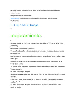 las experiencias significativas de otros. Se ajustan estándares y se evalúa
nuevamente la
competencia de los estudiantes.
COMPETENCIAS: Matemáticas, Comunicativas, Científicas, Competencias
Ciudadanas.


EL CICLO DE LA CALIDAD
3



mejoramiento...
4
De la necesidad de mejorar la calidad de la educación en Colombia como meta
prioritaria y
decisiva de la Revolución Educativa.
De la definición de los estándares como parámetros o metas que determinan las
competencias
que deben tener nuestros estudiantes, es decir, lo que deben saber y saber hacer
con lo que
aprenden y de la divulgación de los estándares de Lenguaje y Matemáticas a
través de la cartilla
“¿Conoce usted lo que sus hijos deben saber y saber hacer con lo que aprenden?
” que encontrará
en todos los colegios del país.
Del trabajo de evaluación con las Pruebas SABER, que el Ministerio de Educación
realizó a
través del ICFES, entre marzo del 2002 y abril del 2003, con los estudiantes de
grados 5º y 9º
de todos los colegios del país, en las áreas de lenguaje y matemáticas como
punto de partida
 