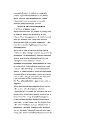 comenzarla. Después de explicar con sus propias
palabras el propósito de una tarea, los estudiantes
podrán enfocarse mejor en ese propósito y seguir
trabajando en mayor armonía con el propósito
planteado, en lugar de irse por las ramas.
22) Estimule a los estudiantes para que
determinen el paso a seguir.
Pida que los estudiantes que planteen el paso siguiente
en el estudio del tema que actualmente se está
tratando. “Dado lo que ya sabemos de este tema, ¿qué
creen que debemos hacer o en qué nos debemos
enfocar ahora? ¿Qué información necesitamos? ¿Qué
pretendemos descifrar? ¿Cómo podemos verificar
nuestra hipótesis?”.
Solicite que la clase decida lo que se debe hacer a
continuación. Esta estrategia desarrolla la autonomía de
pensamiento y la responsabilidad intelectual. Desplaza
parte de la carga hacia el(los) estudiante(s) porque
deben precisar en qué se deben enfocar. Los
pensadores independientes deben desarrollar el hábito
de evaluar dónde están, qué saben y qué otras cosas
necesitan saber. Permitir que la clase tome decisiones
estimula en los estudiantes un sentido de control sobre
lo que van a hacer; se genera así, más compromiso de
parte de estos y a mayor compromiso más motivación.
6 - http://www.eduteka.org/pdfdir/27IdeasPracticas.pdf
23) Pida a los estudiantes que documenten su
progreso.
Solicite a sus estudiantes que escriban lo que piensan
sobre un tema antes de empezar a estudiarlo.
Terminada la lección, pídales que escriban lo que ahora
piensan sobre el mismo tema y que lo comparen con el
texto anterior. Una ventaja de esta táctica es poner a
los estudiantes a reflexionar sobre un tema antes de
exponerlos a lo que el maestro y el libro de texto dicen
sobre este. Sin embargo, su mayor fortaleza reside en
demostrarles claramente a los estudiantes el progreso
que han alcanzado. Todo queda plasmado en el papel y
ellos pueden observar cómo ha cambiado su manera de
 