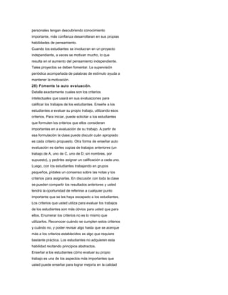 personales tengan descubriendo conocimiento
importante, más confianza desarrollaran en sus propias
habilidades de pensamiento.
Cuando los estudiantes se involucran en un proyecto
independiente, a veces se motivan mucho, lo que
resulta en el aumento del pensamiento independiente.
Tales proyectos se deben fomentar. La supervisión
periódica acompañada de palabras de estímulo ayuda a
mantener la motivación.
26) Fomente la auto evaluación.
Detalle exactamente cuales son los criterios
intelectuales que usará en sus evaluaciones para
calificar los trabajos de los estudiantes. Enseñe a los
estudiantes a evaluar su propio trabajo, utilizando esos
criterios. Para iniciar, puede solicitar a los estudiantes
que formulen los criterios que ellos consideran
importantes en a evaluación de su trabajo. A partir de
esa formulación la clase puede discutir cuán apropiado
es cada criterio propuesto. Otra forma de enseñar auto
evaluación es darles copias de trabajos anteriores (un
trabajo de A, uno de C, uno de D; sin nombres, por
supuesto), y pedirles asignar un calificación a cada uno.
Luego, con los estudiantes trabajando en grupos
pequeños, pídales un consenso sobre las notas y los
criterios para asignarlas. En discusión con toda la clase
se pueden compartir los resultados anteriores y usted
tendrá la oportunidad de referirse a cualquier punto
importante que se les haya escapado a los estudiantes.
Los criterios que usted utiliza para evaluar los trabajos
de los estudiantes son más obvios para usted que para
ellos. Enumerar los criterios no es lo mismo que
utilizarlos. Reconocer cuándo se cumplen estos criterios
y cuándo no, y poder revisar algo hasta que se acerque
más a los criterios establecidos es algo que requiere
bastante práctica. Los estudiantes no adquieren esta
habilidad recitando principios abstractos.
Enseñar a los estudiantes cómo evaluar su propio
trabajo es una de los aspectos más importantes que
usted puede enseñar para lograr mejoría en la calidad
 