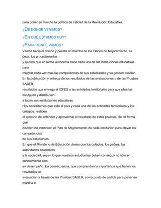para poner en marcha la política de calidad de la Revolución Educativa.

¿DE DÓNDE VENIMOS?

¿EN QUÉ ESTAMOS HOY?

¿PARA DÓNDE VAMOS?
Vamos hacia el diseño y puesta en marcha de los Planes de Mejoramiento, es
decir, los procedimientos
y ajustes que en forma autónoma hace cada una de las instituciones educativas
para
mejorar cada vez más las competencias de sus estudiantes y su gestión escolar.
En la publicación y entrega de los resultados de las evaluaciones o de las Pruebas
SABER,
resultados que entrega el ICFES a las entidades territoriales para que ellos las
divulguen y distribuyan
a todas sus instituciones educativas.
Hoy necesitamos que todo el país y cada una de las entidades territoriales y los
colegios, realicen
el ejercicio de entender y aprovechar el resultado de estas pruebas, de tal forma
que
diseñen de inmediato el Plan de Mejoramiento de cada institución para elevar las
competencias
de sus estudiantes.
En que el Ministerio de Educación desea que los colegios, los padres, las
autoridades educativas
y la sociedad, sepan lo que nuestros estudiantes deben conseguir no sólo en
conocimiento sino
en desempeño. En consecuencia, que comprendan la importancia que tienen los
resultados de
evaluación a través de las Pruebas SABER, como punto de partida para poner en
marcha el
 