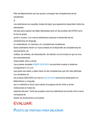 Plan de Mejoramiento que los ayude a conseguir las competencias de los
estudiantes.
5
Los estándares son aquellos niveles de logro que esperamos desarrollen todos los
estudiantes
del país para superar las fallas detectadas tanto en las pruebas del ICFES como
en las de grado
quinto y noveno. Los nuevos estándares propician el desarrollo de las
competencias en lenguaje,
en matemáticas, en ciencias y en competencias ciudadanas.
Estos estándares tienen un nuevo énfasis en el desarrollo de competencias de
razonamiento, de
análisis, de síntesis, de interpretación, de relación con el mundo en que se vive,
de comportamiento
responsable, ético y moral.
Las pruebas censales SABER 2002-2003 nos permiten evaluar si estamos
consiguiendo o no y en
qué grado ese saber y saber hacer en las competencias que han sido definidas.
Los resultados de
las pruebas 2002-2003 son hoy la línea de base nacional de desempeño en
Matemáticas y Lenguaje,
son un referente a futuro para valorar el progreso de los niños y de las
instituciones en todas las
regiones del país. Tanto las pruebas como los estándares han tenido como marco
conceptual de
diseño los lineamientos curriculares.


EVALUAR:
PUNTO DE PARTIDA PARA MEJORAR
 