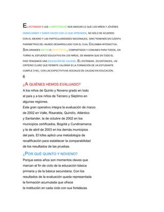 E   L ESTÁNDAR Y LAS COMPETENCIAS NOS INDICAN LO QUE LOS NIÑOS Y JÓVENES

DEBEN SABER Y SABER HACER CON LO QUE APRENDEN, NO SÓLO DE ACUERDO

CON EL IDEARIO Y LAS PARTICULARIDADES NACIONALES, SINO TENIENDO EN CUENTA

PARÁMETROS DEL MUNDO DESARROLLADO CON EL CUAL COLOMBIA INTERACTÚA.

SON GRANDES METAS O PROPÓSITOS, COMPARTIDOS Y COMUNES PARA TODOS, EN
TORNO AL ESFUERZO EDUCATIVO EN LOS NIÑOS, DE MANERA QUE EN TODO EL

PAÍS TENGAMOS UNA EDUCACIÓN DE CALIDAD.   EL ESTÁNDAR, ES ENTONCES, UN
CRITERIO CLARO QUE PERMITE VALORAR SI LA FORMACIÓN DE UN ESTUDIANTE

CUMPLE O NO, CON LAS EXPECTATIVAS SOCIALES DE CALIDAD EN EDUCACIÓN.

6

¿A QUIÉNES HEMOS EVALUADO?
A los niños de Quinto y Noveno grado en todo
el país y a los niños de Tercero y Séptimo en
algunas regiones.
Este gran operativo integra la evaluación de marzo
de 2002 en Valle, Risaralda, Quindío, Atlántico
y Santander, la de octubre de 2002 en los
municipios certificados, Bogotá y Cundinamarca
y la de abril de 2003 en los demás municipios
del país. El Icfes aplicó una metodología de
recalificación para establecer la comparabilidad
de los resultados de las pruebas.

¿POR QUÉ QUINTO Y NOVENO?
Porque estos años son momentos claves que
marcan el fin de ciclo de la educación básica
primaria y de la básica secundaria. Con los
resultados de la evaluación queda representada
la formación acumulada que ofrece
la institución en cada ciclo con sus fortalezas
 